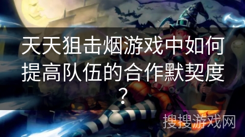 天天狙击烟游戏中如何提高队伍的合作默契度？