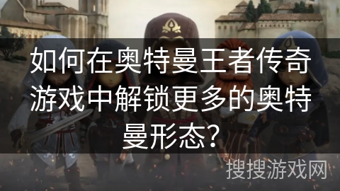 如何在奥特曼王者传奇游戏中解锁更多的奥特曼形态？