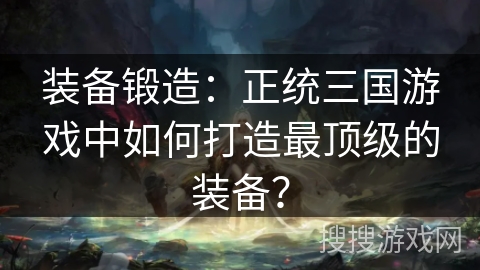 装备锻造：正统三国游戏中如何打造最顶级的装备？