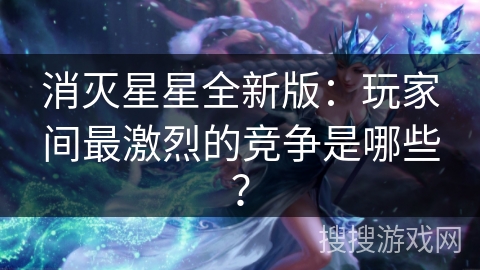 消灭星星全新版：玩家间最激烈的竞争是哪些？
