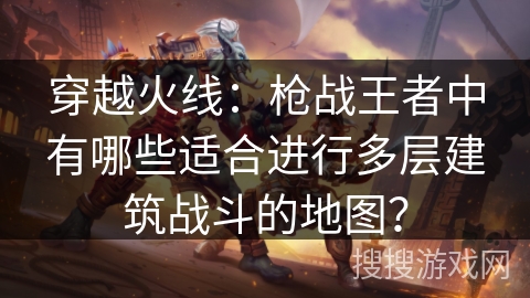 穿越火线：枪战王者中有哪些适合进行多层建筑战斗的地图？