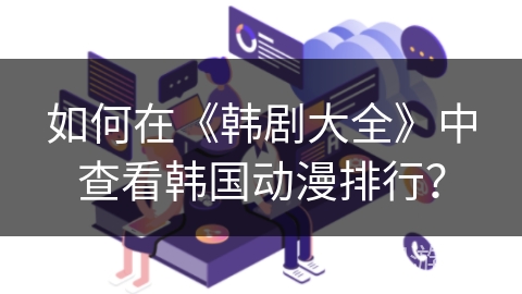 如何在《韩剧大全》中查看韩国动漫排行？