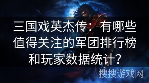 三国戏英杰传：有哪些值得关注的军团排行榜和玩家数据统计？
