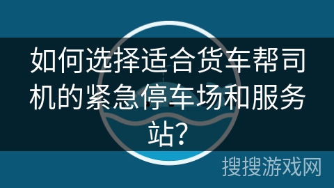 如何选择适合货车帮司机的紧急停车场和服务站? 如何选择适合货车帮司机的紧急停车场和服务站?