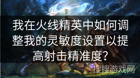 我在火线精英中如何调整我的灵敏度设置以提高射击精准度？