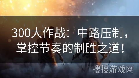 300大作战：中路压制，掌控节奏的制胜之道！