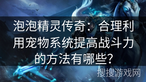 泡泡精灵传奇：合理利用宠物系统提高战斗力的方法有哪些？