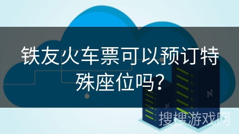 铁友火车票可以预订特殊座位吗？