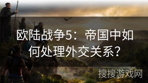 欧陆战争5：帝国中如何处理外交关系？