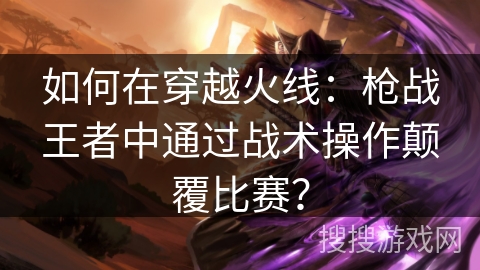 如何在穿越火线：枪战王者中通过战术操作颠覆比赛？