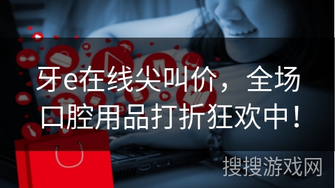 牙e在线尖叫价,全场口腔用品打折狂欢中! 牙e在线尖叫价,全场口腔用品打折狂欢中!
