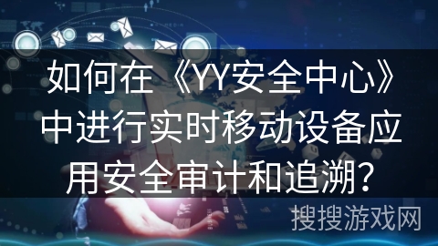 如何在《YY安全中心》中进行实时移动设备应用安全审计和追溯? 如何在《YY安全中心》中进行实时移动设备应用安全审计和追溯?