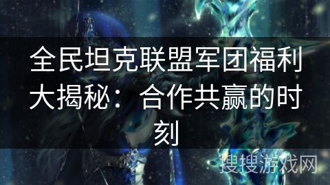 全民坦克联盟军团福利大揭秘:合作共赢的时刻 全民坦克联盟军团福利大揭秘:合作共赢的时刻