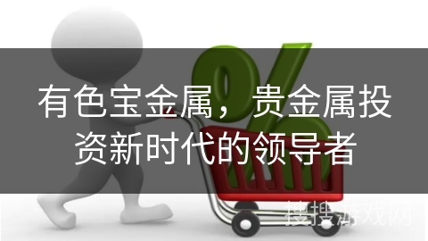 有色宝金属,贵金属投资新时代的领导者 有色宝金属,贵金属投资新时代的领导者