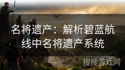 名将遗产:解析碧蓝航线中名将遗产系统 名将遗产:解析碧蓝航线中名将遗产系统