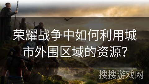 荣耀战争中如何利用城市外围区域的资源？