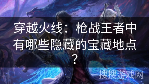 穿越火线：枪战王者中有哪些隐藏的宝藏地点？