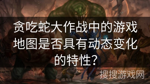 贪吃蛇大作战中的游戏地图是否具有动态变化的特性？