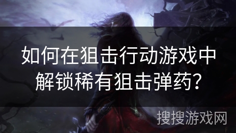 如何在狙击行动游戏中解锁稀有狙击弹药？