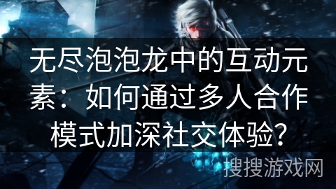 无尽泡泡龙中的互动元素：如何通过多人合作模式加深社交体验？