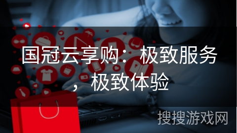 国冠云享购：极致服务，极致体验