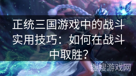 正统三国游戏中的战斗实用技巧：如何在战斗中取胜？