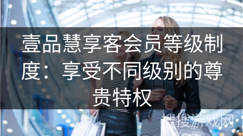 壹品慧享客会员等级制度：享受不同级别的尊贵特权