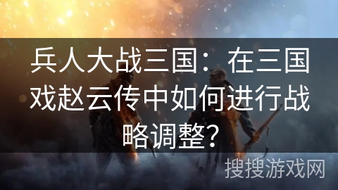 兵人大战三国：在三国戏赵云传中如何进行战略调整？