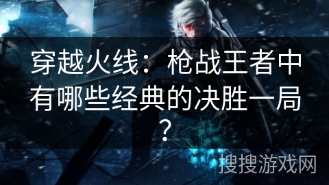 穿越火线：枪战王者中有哪些经典的决胜一局？