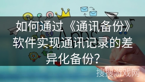 如何通过《通讯备份》软件实现通讯记录的差异化备份？