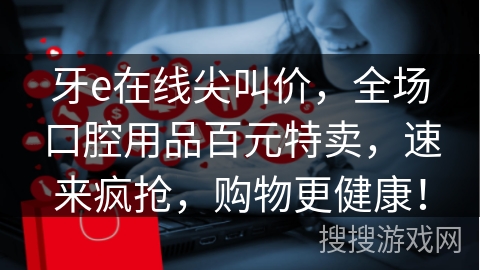 牙e在线尖叫价，全场口腔用品百元特卖，速来疯抢，购物更健康！