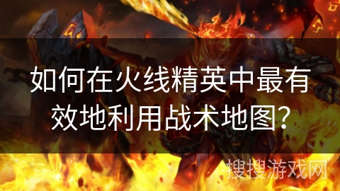 如何在火线精英中最有效地利用战术地图？