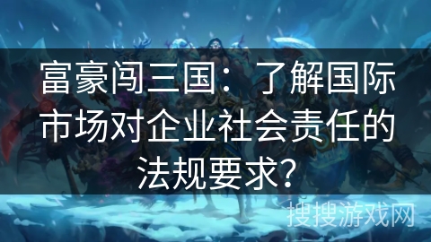 富豪闯三国：了解国际市场对企业社会责任的法规要求？
