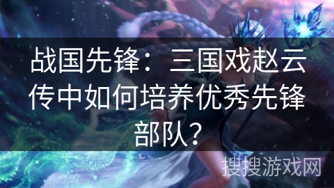 战国先锋：三国戏赵云传中如何培养优秀先锋部队？