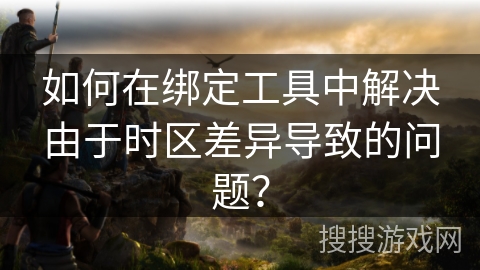 如何在绑定工具中解决由于时区差异导致的问题？
