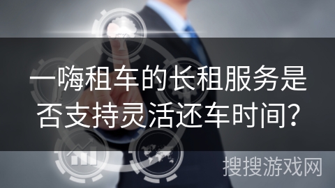 一嗨租车的长租服务是否支持灵活还车时间？