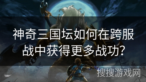 神奇三国坛如何在跨服战中获得更多战功？