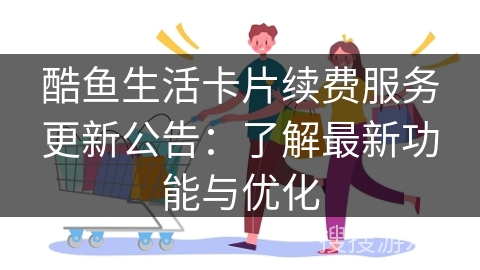 酷鱼生活卡片续费服务更新公告：了解最新功能与优化