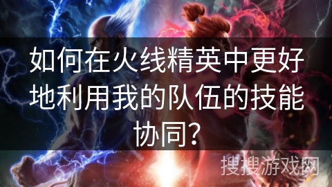 如何在火线精英中更好地利用我的队伍的技能协同？