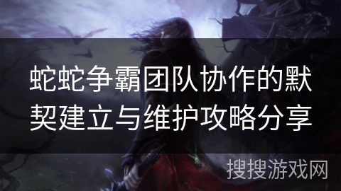 蛇蛇争霸团队协作的默契建立与维护攻略分享