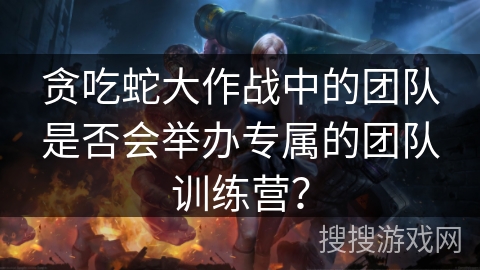 贪吃蛇大作战中的团队是否会举办专属的团队训练营？