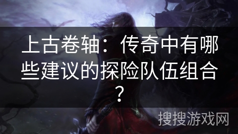 上古卷轴：传奇中有哪些建议的探险队伍组合？