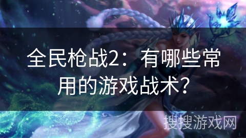 全民枪战2：有哪些常用的游戏战术？