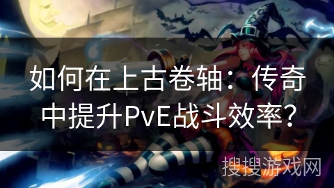 如何在上古卷轴：传奇中提升PvE战斗效率？