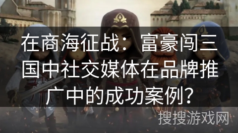 在商海征战：富豪闯三国中社交媒体在品牌推广中的成功案例？