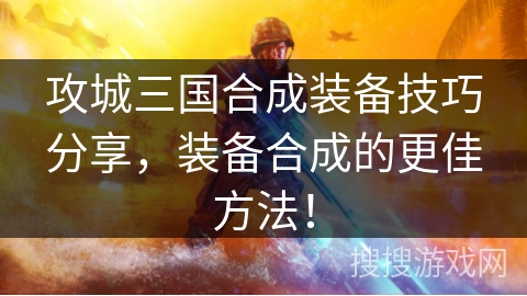 攻城三国合成装备技巧分享，装备合成的更佳方法！