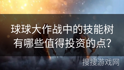 球球大作战中的技能树有哪些值得投资的点？