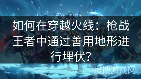 如何在穿越火线：枪战王者中通过善用地形进行埋伏？