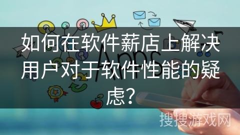 如何在软件薪店上解决用户对于软件性能的疑虑？