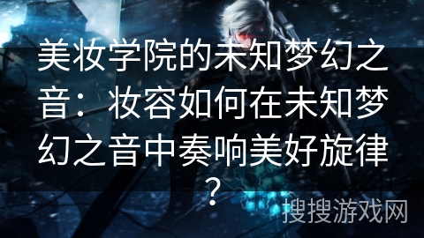 美妆学院的未知梦幻之音：妆容如何在未知梦幻之音中奏响美好旋律？